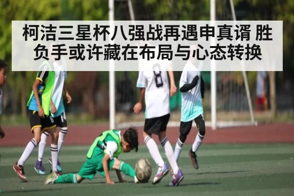 柯洁三星杯八强战再遇申真谞 胜负手或许藏在布局与心态转换